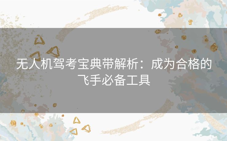 无人机驾考宝典带解析：成为合格的飞手必备工具