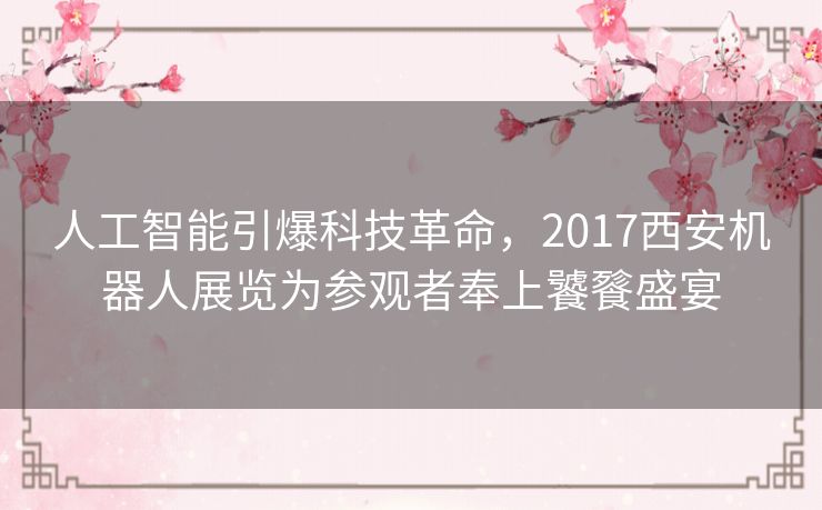人工智能引爆科技革命，2017西安机器人展览为参观者奉上饕餮盛宴