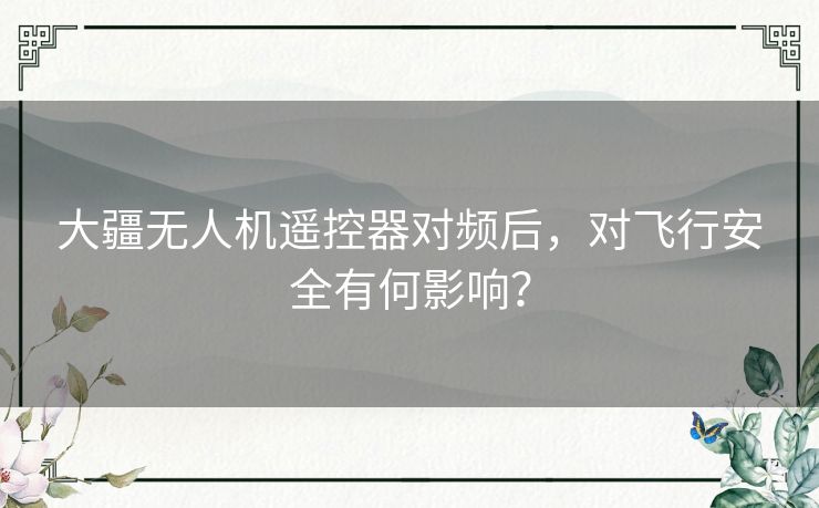 大疆无人机遥控器对频后，对飞行安全有何影响？