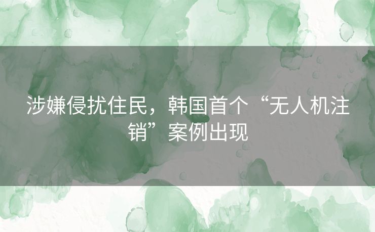 涉嫌侵扰住民，韩国首个“无人机注销”案例出现