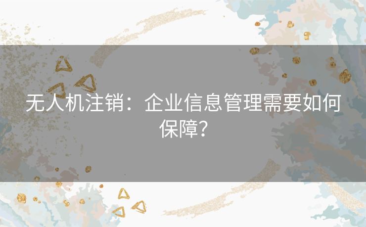 无人机注销：企业信息管理需要如何保障？
