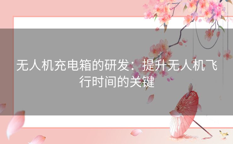 无人机充电箱的研发：提升无人机飞行时间的关键