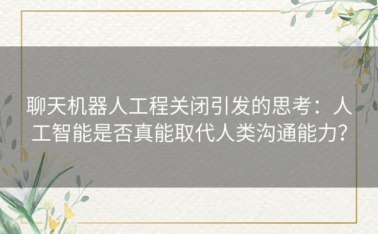聊天机器人工程关闭引发的思考：人工智能是否真能取代人类沟通能力？