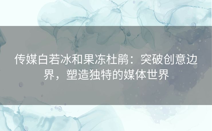 传媒白若冰和果冻杜鹃：突破创意边界，塑造独特的媒体世界