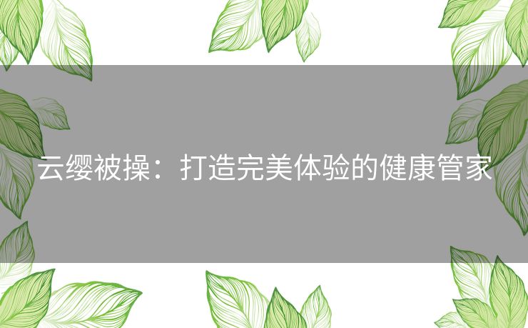 云缨被操：打造完美体验的健康管家