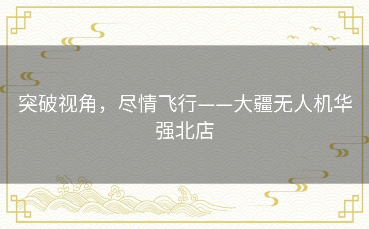 突破视角，尽情飞行——大疆无人机华强北店