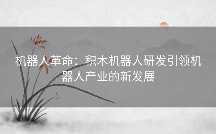 机器人革命：积木机器人研发引领机器人产业的新发展