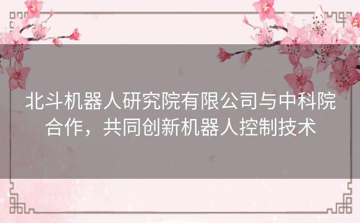 北斗机器人研究院有限公司与中科院合作，共同创新机器人控制技术