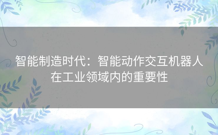 智能制造时代：智能动作交互机器人在工业领域内的重要性