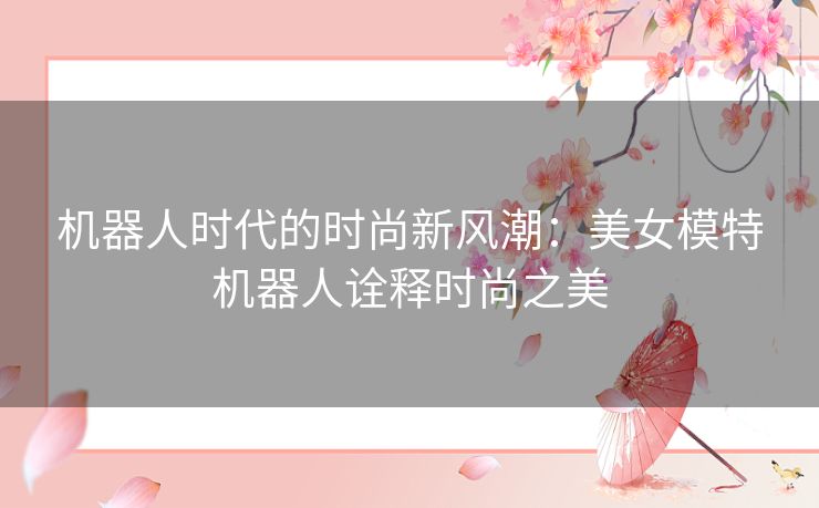 机器人时代的时尚新风潮：美女模特机器人诠释时尚之美