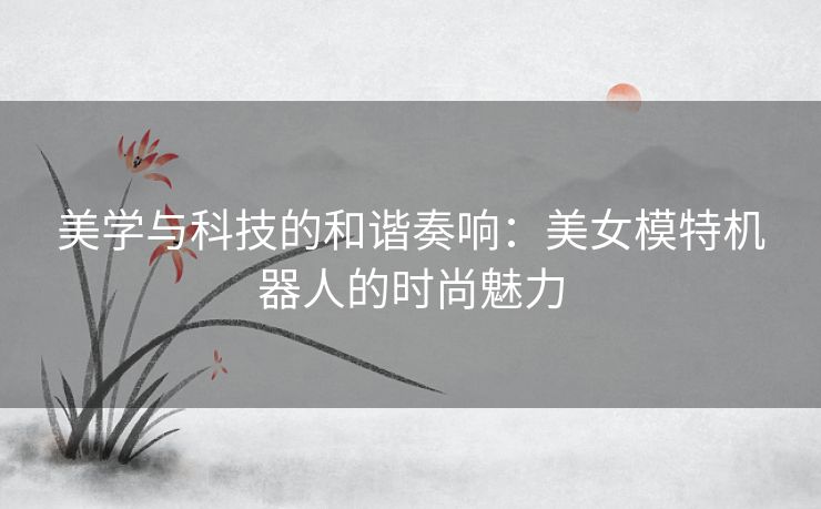 美学与科技的和谐奏响：美女模特机器人的时尚魅力