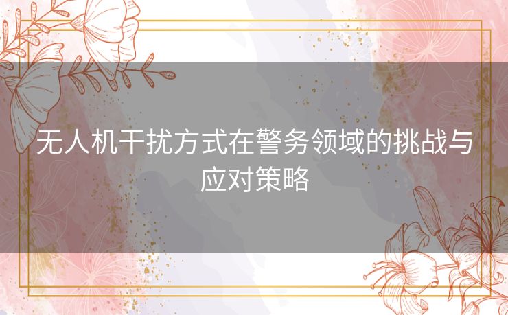 无人机干扰方式在警务领域的挑战与应对策略