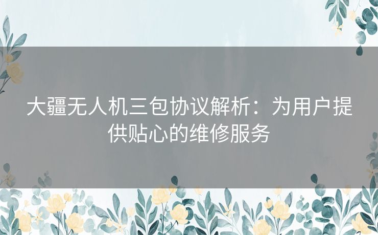 大疆无人机三包协议解析：为用户提供贴心的维修服务
