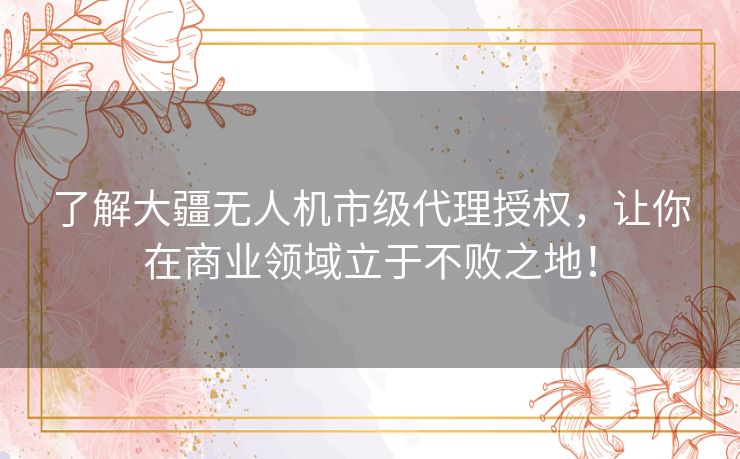 了解大疆无人机市级代理授权，让你在商业领域立于不败之地！