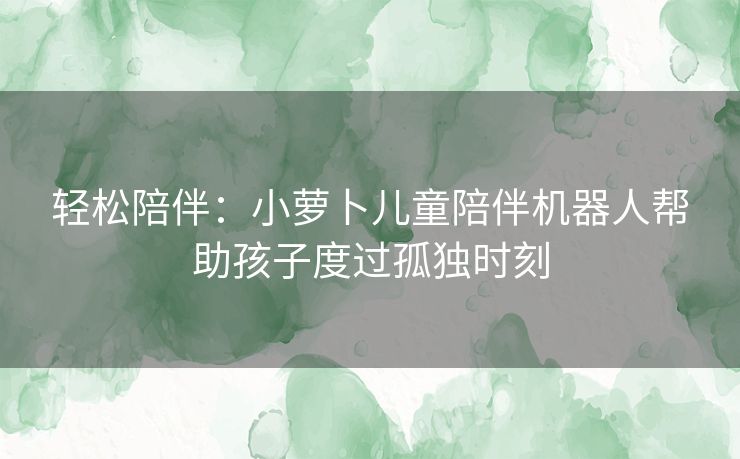 轻松陪伴：小萝卜儿童陪伴机器人帮助孩子度过孤独时刻