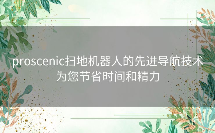 proscenic扫地机器人的先进导航技术为您节省时间和精力