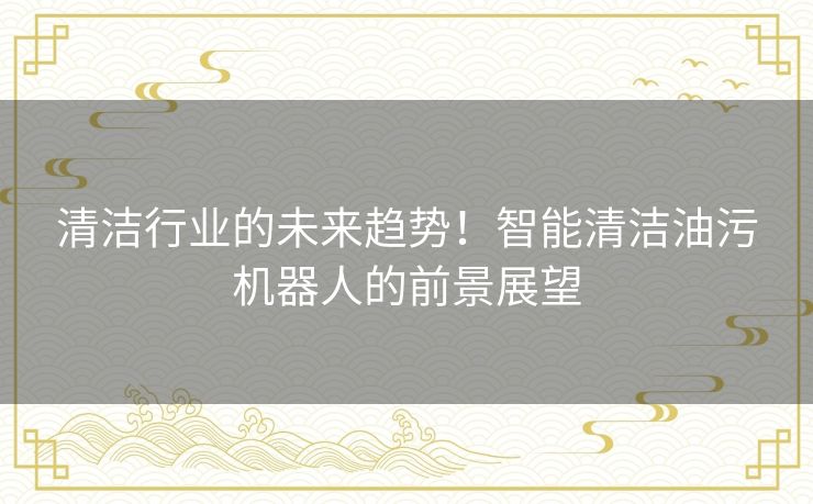 清洁行业的未来趋势！智能清洁油污机器人的前景展望