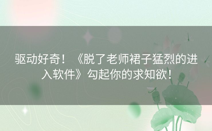 驱动好奇！《脱了老师裙子猛烈的进入软件》勾起你的求知欲！