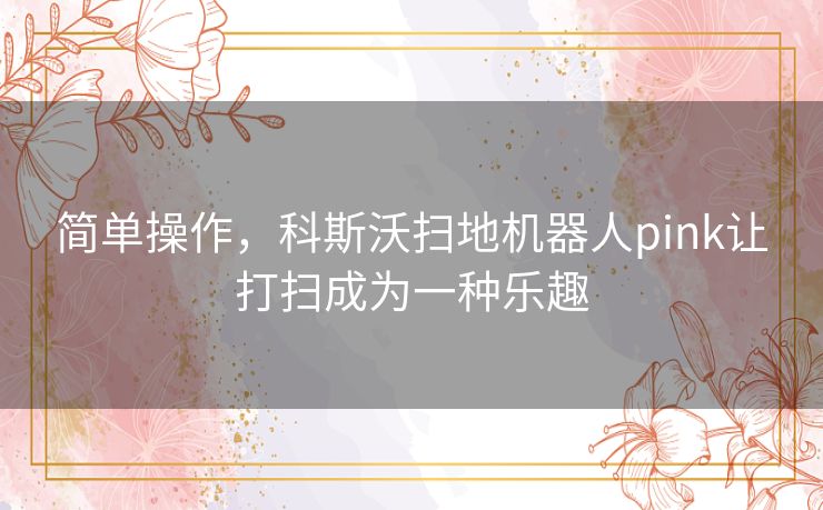简单操作，科斯沃扫地机器人pink让打扫成为一种乐趣