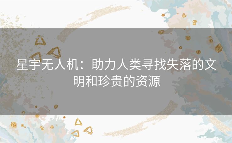 星宇无人机：助力人类寻找失落的文明和珍贵的资源