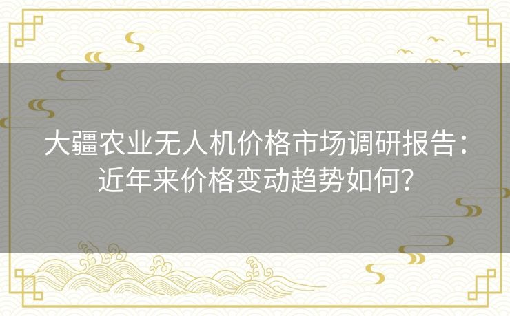大疆农业无人机价格市场调研报告：近年来价格变动趋势如何？