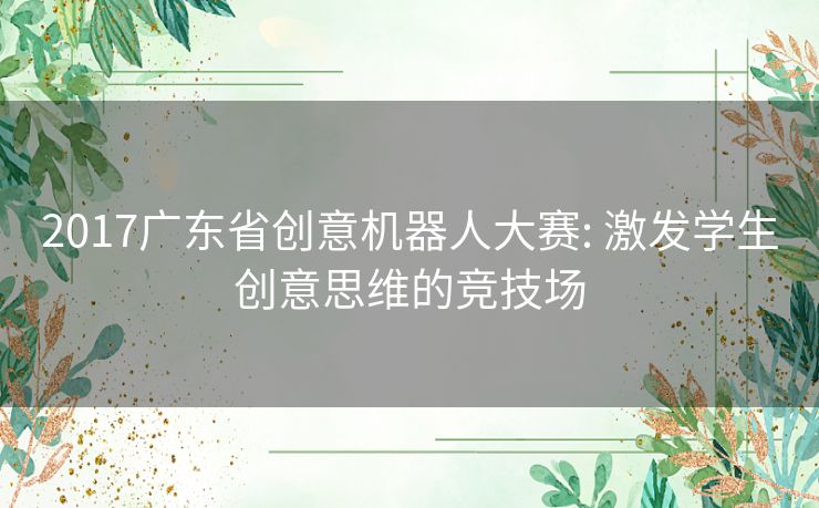 2017广东省创意机器人大赛: 激发学生创意思维的竞技场