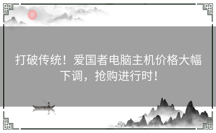 打破传统！爱国者电脑主机价格大幅下调，抢购进行时！