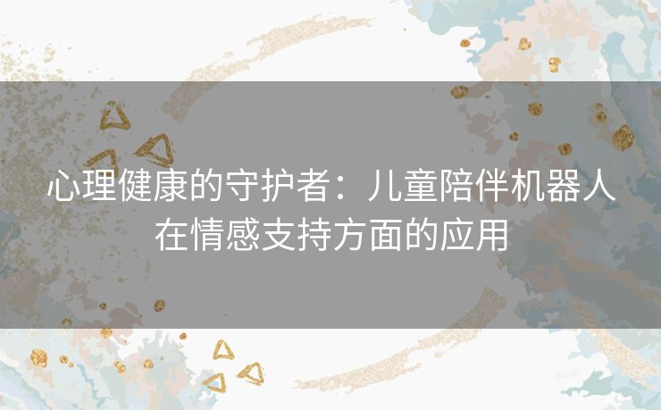 心理健康的守护者：儿童陪伴机器人在情感支持方面的应用