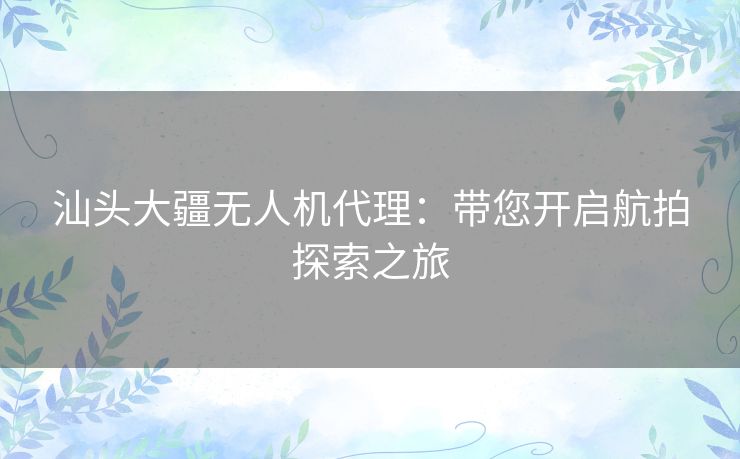 汕头大疆无人机代理：带您开启航拍探索之旅