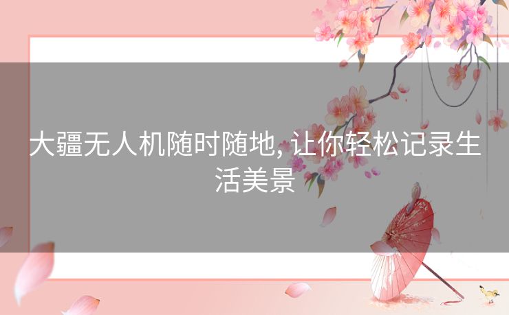 大疆无人机随时随地, 让你轻松记录生活美景