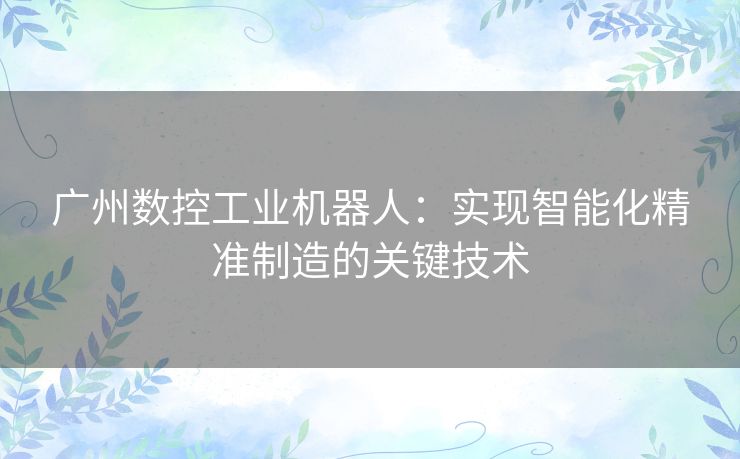 广州数控工业机器人：实现智能化精准制造的关键技术