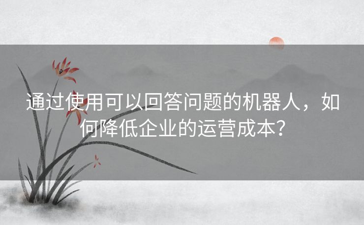 通过使用可以回答问题的机器人，如何降低企业的运营成本？