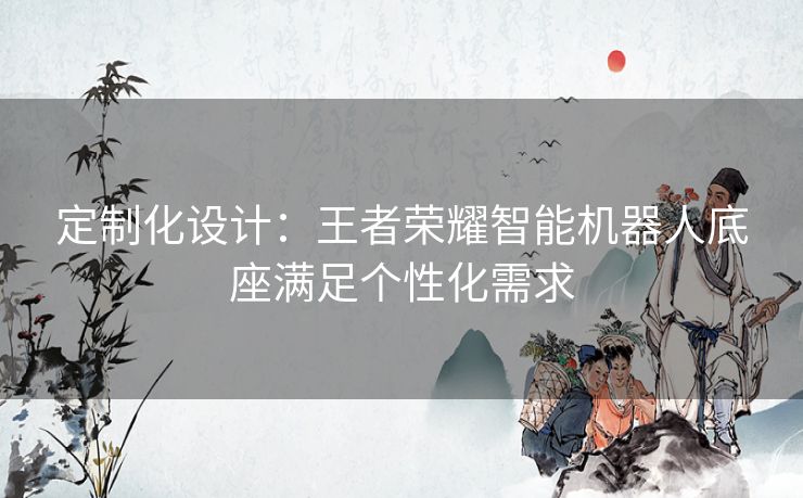 定制化设计：王者荣耀智能机器人底座满足个性化需求