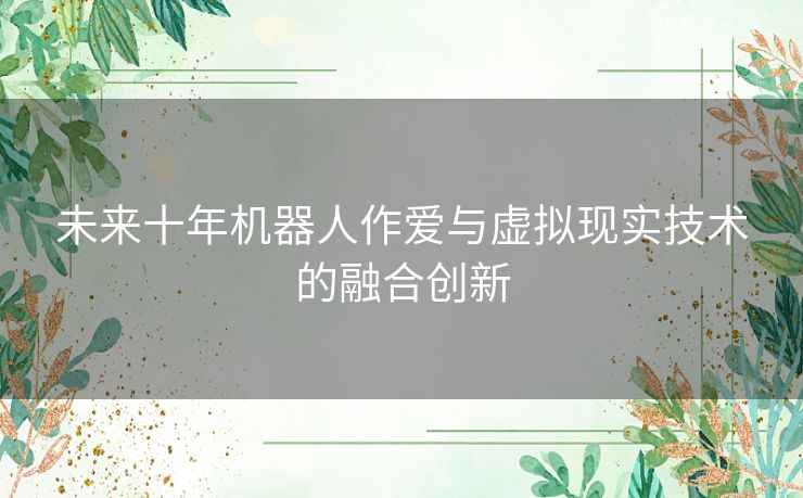 未来十年机器人作爱与虚拟现实技术的融合创新