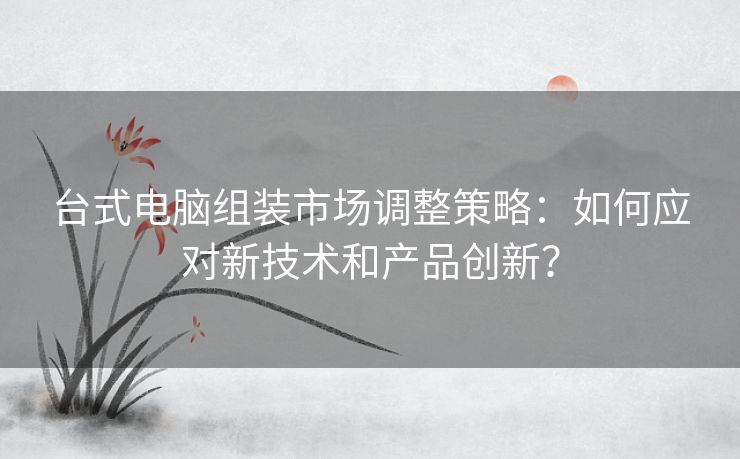 台式电脑组装市场调整策略：如何应对新技术和产品创新？