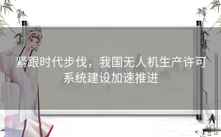 紧跟时代步伐，我国无人机生产许可系统建设加速推进