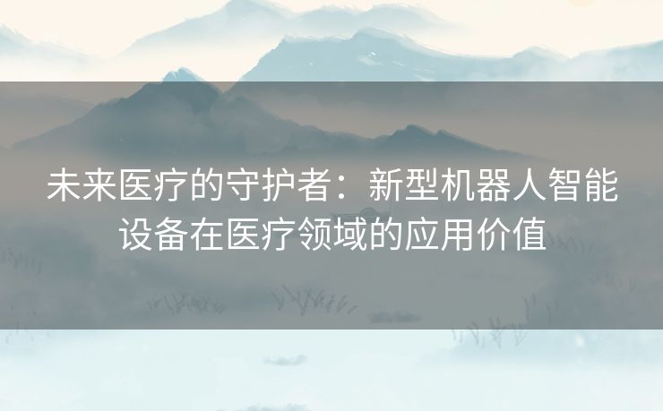 未来医疗的守护者：新型机器人智能设备在医疗领域的应用价值