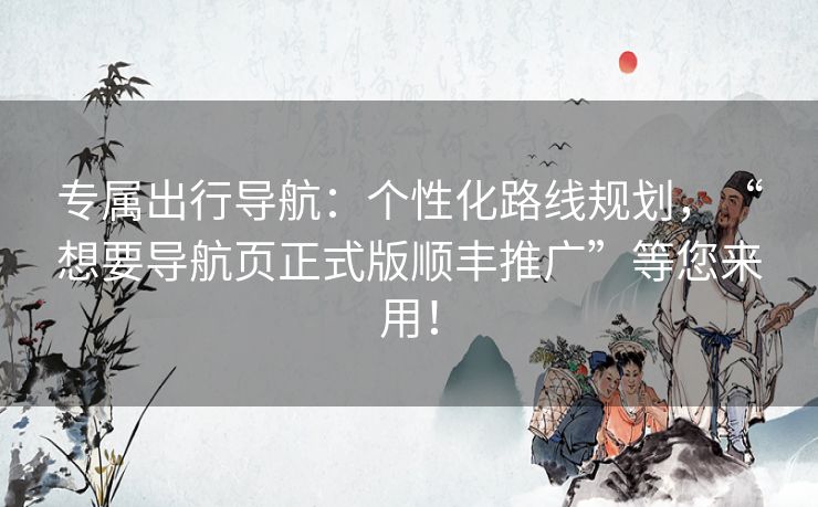 专属出行导航：个性化路线规划，“想要导航页正式版顺丰推广”等您来用！
