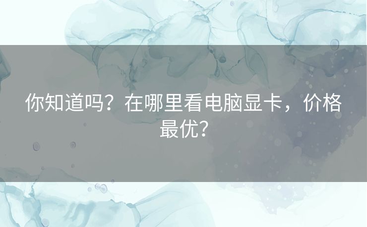你知道吗？在哪里看电脑显卡，价格最优？