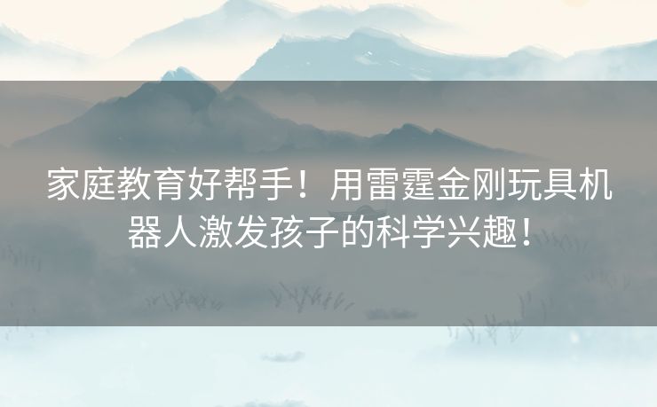 家庭教育好帮手！用雷霆金刚玩具机器人激发孩子的科学兴趣！