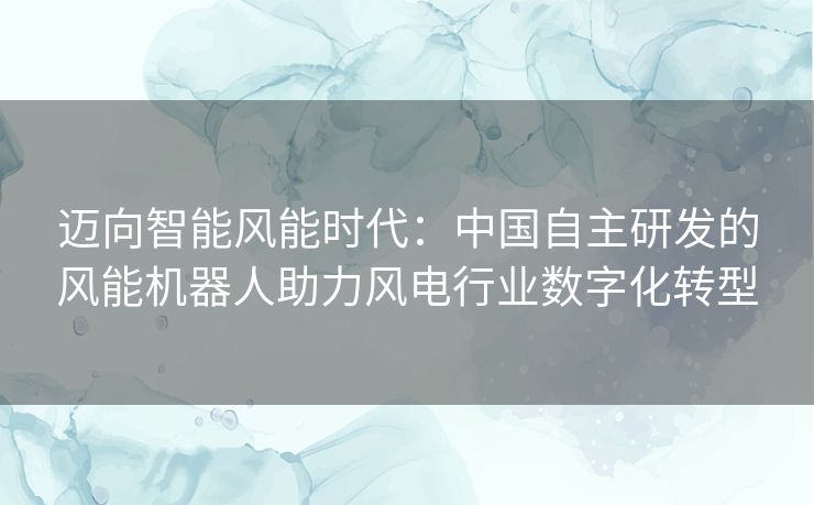 迈向智能风能时代：中国自主研发的风能机器人助力风电行业数字化转型