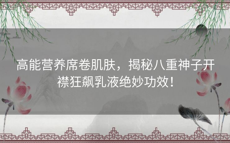 高能营养席卷肌肤，揭秘八重神子开襟狂飙乳液绝妙功效！
