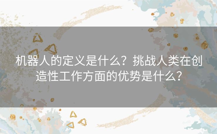 机器人的定义是什么？挑战人类在创造性工作方面的优势是什么？