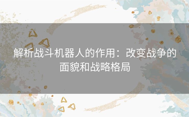 解析战斗机器人的作用：改变战争的面貌和战略格局