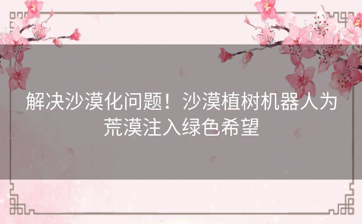 解决沙漠化问题！沙漠植树机器人为荒漠注入绿色希望