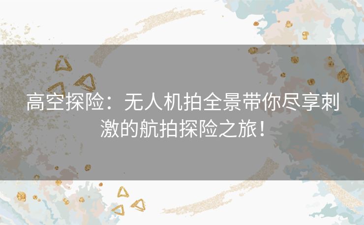 高空探险：无人机拍全景带你尽享刺激的航拍探险之旅！
