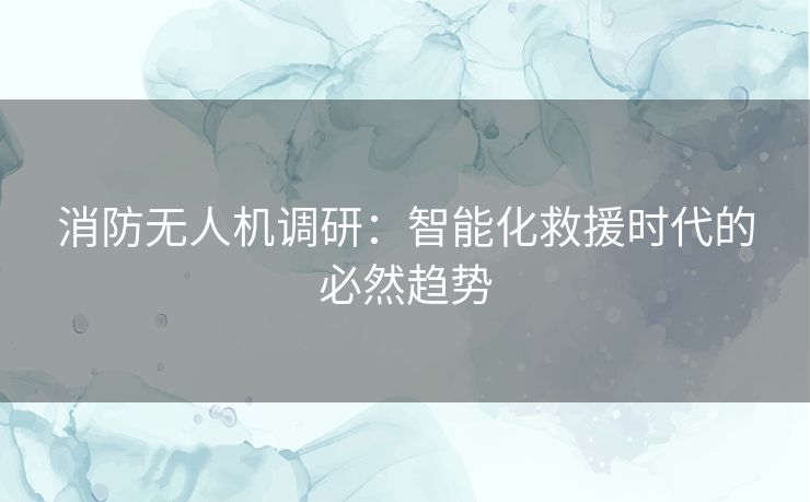 消防无人机调研：智能化救援时代的必然趋势
