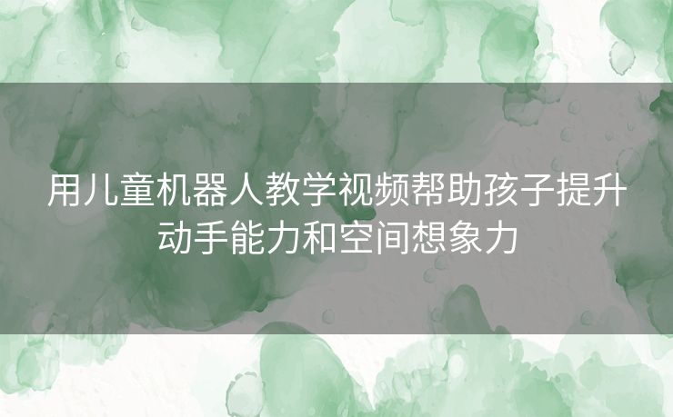 用儿童机器人教学视频帮助孩子提升动手能力和空间想象力