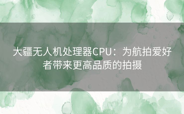 大疆无人机处理器CPU：为航拍爱好者带来更高品质的拍摄