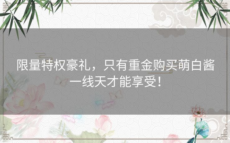 限量特权豪礼，只有重金购买萌白酱一线天才能享受！